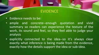 EVIDENCE
• Evidence needs to be:
• ample and concrete--enough quotation and vivid
summary so readers can experience the texture of the
work, its sound and feel, so they feel able to judge your
analysis
• explicitly connected to the idea--so it's always clear
exactly what inference is being made from the evidence,
exactly how the details support the idea or sub-idea.
 