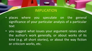 IMPLICATION
• places where you speculate on the general
significance of your particular analysis of a particular
text
• you suggest what issues your argument raises about
the author's work generally, or about works of its
kind (e.g. all short stories), or about the way fiction
or criticism works, etc.
 