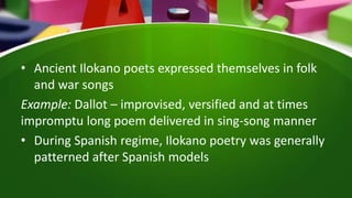 • Ancient Ilokano poets expressed themselves in folk
and war songs
Example: Dallot – improvised, versified and at times
impromptu long poem delivered in sing-song manner
• During Spanish regime, Ilokano poetry was generally
patterned after Spanish models
 