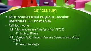 18TH CENTURY
• Missionaries used religious, secular
literatures → Christianity
• Religious works
 “Sumario de las Indulgencias” (1719)
- Fr. Jacinto Rivera
 “Pasion” (St. Vincent Ferrer’s Sermons into Iloko)
(1845)
- Fr. Antonio Mejia
 