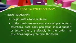 HOW TO WRITE AN ESSAY
• BODY PARAGRAPH
 begins with a topic sentence
 If the thesis sentence contains multiple points or
assertions, each body paragraph should support
or justify them, preferably in the order the
assertions originally stated in the thesis
 