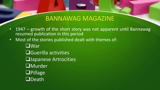 BANNAWAG MAGAZINE
• 1947 – growth of the short story was not apparent until Bannawag
resumed publication in this period
• Most of the stories published dealt with themes of:
War
Guerilla activities
Japanese Artrocities
Murder
Pillage
Death
 