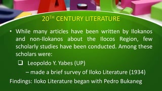 20TH CENTURY LITERATURE
• While many articles have been written by Ilokanos
and non-Ilokanos about the Ilocos Region, few
scholarly studies have been conducted. Among these
scholars were:
 Leopoldo Y. Yabes (UP)
– made a brief survey of Iloko Literature (1934)
Findings: Iloko Literature began with Pedro Bukaneg
 