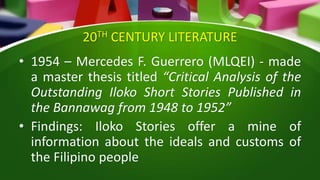 20TH CENTURY LITERATURE
• 1954 – Mercedes F. Guerrero (MLQEI) - made
a master thesis titled “Critical Analysis of the
Outstanding Iloko Short Stories Published in
the Bannawag from 1948 to 1952”
• Findings: Iloko Stories offer a mine of
information about the ideals and customs of
the Filipino people
 