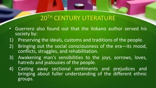 20TH CENTURY LITERATURE
• Guerrero also found out that the Ilokano author served his
society by:
1) Preserving the ideals, customs and traditions of the people.
2) Bringing out the social consciousness of the era—its mood,
conflicts, struggles, and rehabilitation.
3) Awakening man's sensibilities to the joys, sorrows, loves,
hatreds and jealousies of the people.
4) Casting away sectional sentiments and prejudices and
bringing about fuller understanding of the different ethnic
groups.
 