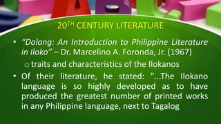 20TH CENTURY LITERATURE
• “Dalang: An Introduction to Philippine Literature
in Iloko” – Dr. Marcelino A. Foronda, Jr. (1967)
o traits and characteristics of the Ilokanos
• Of their literature, he stated: "...The Ilokano
language is so highly developed as to have
produced the greatest number of printed works
in any Philippine language, next to Tagalog
 