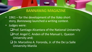 BANNAWAG MAGAZINE
• 1961 – for the development of the Iloko short
story, Bannawag launched a writing contest.
• Judges were:
Prof. Santiago Alcantara of the National University
Prof. Angel C. Anden of the Manuel L. Quezon
University and;
 Dr. Marcelino A. Foronda, Jr. of the De La Salle
University-Manila
 