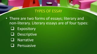 TYPES OF ESSAY
• There are two forms of essays; literary and
non-literary. Literary essays are of four types:
 Expository
 Descriptive
 Narrative
 Persuasive
 