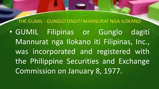THE GUMIL - GUNGLO DAGITI MANNURAT NGA ILOKANO
• GUMIL Filipinas or Gunglo dagiti
Mannurat nga Ilokano iti Filipinas, Inc.,
was incorporated and registered with
the Philippine Securities and Exchange
Commission on January 8, 1977.
 