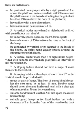 Safety and health in ports
70
— be protected on any open side by a rigid guard rail 1 m
above the platform, an intermediate rail 500 mm above
the platform and a toe board extending to a height of not
less than 150 mm above the floor of the platform;
— have a floor with a non-slip surface;
— have a minimum headroom of 2.1 m.
5. A vertical ladder more than 3 m high should be fitted
with guard hoops that should:
— be uniformly spaced not more than 900 mm apart;
— have a clearance of 750 mm from the rung to the back of
the hoop;
— be connected by vertical strips secured to the inside of
the hoops, the strips being equally spaced around the
circumference of the hoop.
6. A vertical ladder more than 6 m high should be pro-
vided with suitable intermediate platforms at intervals of
not more than 6 m.
7. A sloping ladder should not have a slope of more
than 25˚ to the vertical.
8. A sloping ladder with a slope of more than 15˚ to the
vertical should be provided with:
— treads or pairs of rungs. The front of a tread should over-
lap the next tread by at least 16 mm. Double rungs
should be on the same horizontal level with a clear gap
of not more than 50 mm between them;
— suitable handrails not less than 540 mm apart, measured
horizontally;
— suitable guard hoops as for fixed ladders but with a
clearance of 1 m from the front of the tread to the back
 