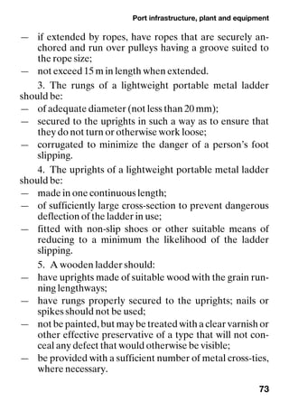 Port infrastructure, plant and equipment
73
— if extended by ropes, have ropes that are securely an-
chored and run over pulleys having a groove suited to
the rope size;
— not exceed 15 m in length when extended.
3. The rungs of a lightweight portable metal ladder
should be:
— of adequate diameter (not less than 20 mm);
— secured to the uprights in such a way as to ensure that
they do not turn or otherwise work loose;
— corrugated to minimize the danger of a person’s foot
slipping.
4. The uprights of a lightweight portable metal ladder
should be:
— made in one continuous length;
— of sufficiently large cross-section to prevent dangerous
deflection of the ladder in use;
— fitted with non-slip shoes or other suitable means of
reducing to a minimum the likelihood of the ladder
slipping.
5. A wooden ladder should:
— have uprights made of suitable wood with the grain run-
ning lengthways;
— have rungs properly secured to the uprights; nails or
spikes should not be used;
— not be painted, but may be treated with a clear varnish or
other effective preservative of a type that will not con-
ceal any defect that would otherwise be visible;
— be provided with a sufficient number of metal cross-ties,
where necessary.
 
