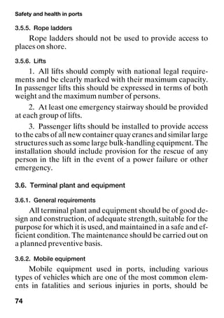 Safety and health in ports
74
3.5.5. Rope ladders
Rope ladders should not be used to provide access to
places on shore.
3.5.6. Lifts
1. All lifts should comply with national legal require-
ments and be clearly marked with their maximum capacity.
In passenger lifts this should be expressed in terms of both
weight and the maximum number of persons.
2. At least one emergency stairway should be provided
at each group of lifts.
3. Passenger lifts should be installed to provide access
to the cabs of all new container quay cranes and similar large
structures such as some large bulk-handling equipment. The
installation should include provision for the rescue of any
person in the lift in the event of a power failure or other
emergency.
3.6. Terminal plant and equipment
3.6.1. General requirements
All terminal plant and equipment should be of good de-
sign and construction, of adequate strength, suitable for the
purpose for which it is used, and maintained in a safe and ef-
ficient condition. The maintenance should be carried out on
a planned preventive basis.
3.6.2. Mobile equipment
Mobile equipment used in ports, including various
types of vehicles which are one of the most common elem-
ents in fatalities and serious injuries in ports, should be
 