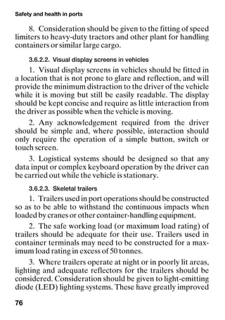 Safety and health in ports
76
8. Consideration should be given to the fitting of speed
limiters to heavy-duty tractors and other plant for handling
containers or similar large cargo.
3.6.2.2. Visual display screens in vehicles
1. Visual display screens in vehicles should be fitted in
a location that is not prone to glare and reflection, and will
provide the minimum distraction to the driver of the vehicle
while it is moving but still be easily readable. The display
should be kept concise and require as little interaction from
the driver as possible when the vehicle is moving.
2. Any acknowledgement required from the driver
should be simple and, where possible, interaction should
only require the operation of a simple button, switch or
touch screen.
3. Logistical systems should be designed so that any
data input or complex keyboard operation by the driver can
be carried out while the vehicle is stationary.
3.6.2.3. Skeletal trailers
1. Trailers used in port operations should be constructed
so as to be able to withstand the continuous impacts when
loaded by cranes or other container-handling equipment.
2. The safe working load (or maximum load rating) of
trailers should be adequate for their use. Trailers used in
container terminals may need to be constructed for a max-
imum load rating in excess of 50 tonnes.
3. Where trailers operate at night or in poorly lit areas,
lighting and adequate reflectors for the trailers should be
considered. Consideration should be given to light-emitting
diode (LED) lighting systems. These have greatly improved
 