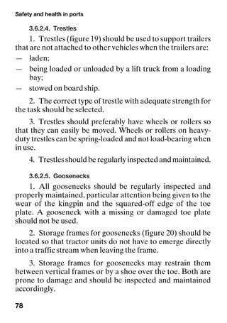 Safety and health in ports
78
3.6.2.4. Trestles
1. Trestles (figure 19) should be used to support trailers
that are not attached to other vehicles when the trailers are:
— laden;
— being loaded or unloaded by a lift truck from a loading
bay;
— stowed on board ship.
2. The correct type of trestle with adequate strength for
the task should be selected.
3. Trestles should preferably have wheels or rollers so
that they can easily be moved. Wheels or rollers on heavy-
duty trestles can be spring-loaded and not load-bearing when
in use.
4. Trestlesshouldberegularlyinspectedandmaintained.
3.6.2.5. Goosenecks
1. All goosenecks should be regularly inspected and
properly maintained, particular attention being given to the
wear of the kingpin and the squared-off edge of the toe
plate. A gooseneck with a missing or damaged toe plate
should not be used.
2. Storage frames for goosenecks (figure 20) should be
located so that tractor units do not have to emerge directly
into a traffic stream when leaving the frame.
3. Storage frames for goosenecks may restrain them
between vertical frames or by a shoe over the toe. Both are
prone to damage and should be inspected and maintained
accordingly.
 