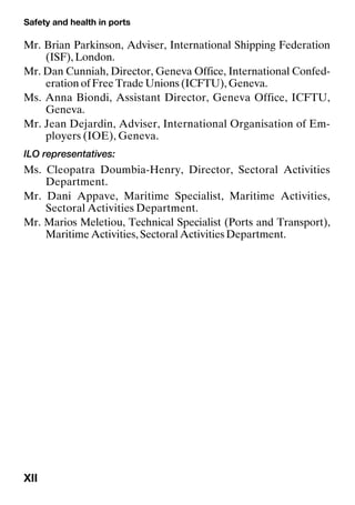 Safety and health in ports
XII
Mr. Brian Parkinson, Adviser, International Shipping Federation
(ISF), London.
Mr. Dan Cunniah, Director, Geneva Office, International Confed-
eration of Free Trade Unions (ICFTU), Geneva.
Ms. Anna Biondi, Assistant Director, Geneva Office, ICFTU,
Geneva.
Mr. Jean Dejardin, Adviser, International Organisation of Em-
ployers (IOE), Geneva.
ILO representatives:
Ms. Cleopatra Doumbia-Henry, Director, Sectoral Activities
Department.
Mr. Dani Appave, Maritime Specialist, Maritime Activities,
Sectoral Activities Department.
Mr. Marios Meletiou, Technical Specialist (Ports and Transport),
Maritime Activities, Sectoral Activities Department.
 