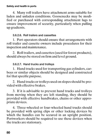 Safety and health in ports
80
4. Many roll trailers have attachment arms suitable for
laden and unladen conditions. Goosenecks may be modi-
fied or purchased with corresponding attachment lugs to
ensure improvement of security, particularly when pulling
up gradients.
3.6.2.6. Roll trailers and cassettes
1. Port operators should ensure that arrangements with
roll trailer and cassette owners include procedures for their
inspection and maintenance.
2. Roll trailers, and cassettes (used for forest products),
should always be stored on firm and level ground.
3.6.2.7. Hand trucks and trolleys
1. Hand trucks used for transporting gas cylinders, car-
boys or similar objects should be designed and constructed
for that specific purpose.
2. Hand trucks or trolleys used on slopes should be pro-
vided with effective brakes.
3. If it is advisable to prevent hand trucks and trolleys
from moving when they are left standing, they should be
provided with effective handbrakes, chains or other appro-
priate devices.
4. Three-wheeled or four-wheeled hand trucks should
be provided with spring clips or other locking devices by
which the handles can be secured in an upright position.
Portworkers should be required to use these devices when
the trucks are stationary.
 