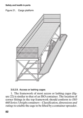 Safety and health in ports
82
3.6.2.9. Access or lashing cages
1. The framework of most access or lashing cages (fig-
ure 22) is similar to that of an ISO container. The location of
corner fittings in the top framework should conform to ISO
668 Series 1 freight containers – Classification, dimensions and
ratings to enable the cage to be lifted by a container spreader.
Figure 21. Cargo platform
 