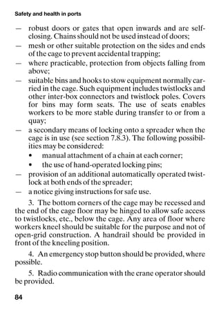 Safety and health in ports
84
— robust doors or gates that open inwards and are self-
closing. Chains should not be used instead of doors;
— mesh or other suitable protection on the sides and ends
of the cage to prevent accidental trapping;
— where practicable, protection from objects falling from
above;
— suitable bins and hooks to stow equipment normally car-
ried in the cage. Such equipment includes twistlocks and
other inter-box connectors and twistlock poles. Covers
for bins may form seats. The use of seats enables
workers to be more stable during transfer to or from a
quay;
— a secondary means of locking onto a spreader when the
cage is in use (see section 7.8.3). The following possibil-
ities may be considered:
• manual attachment of a chain at each corner;
• the use of hand-operated locking pins;
— provision of an additional automatically operated twist-
lock at both ends of the spreader;
— a notice giving instructions for safe use.
3. The bottom corners of the cage may be recessed and
the end of the cage floor may be hinged to allow safe access
to twistlocks, etc., below the cage. Any area of floor where
workers kneel should be suitable for the purpose and not of
open-grid construction. A handrail should be provided in
front of the kneeling position.
4. An emergency stop button should be provided, where
possible.
5. Radio communication with the crane operator should
be provided.
 