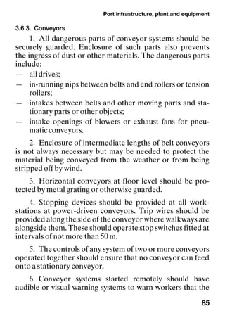 Port infrastructure, plant and equipment
85
3.6.3. Conveyors
1. All dangerous parts of conveyor systems should be
securely guarded. Enclosure of such parts also prevents
the ingress of dust or other materials. The dangerous parts
include:
— all drives;
— in-running nips between belts and end rollers or tension
rollers;
— intakes between belts and other moving parts and sta-
tionary parts or other objects;
— intake openings of blowers or exhaust fans for pneu-
matic conveyors.
2. Enclosure of intermediate lengths of belt conveyors
is not always necessary but may be needed to protect the
material being conveyed from the weather or from being
stripped off by wind.
3. Horizontal conveyors at floor level should be pro-
tected by metal grating or otherwise guarded.
4. Stopping devices should be provided at all work-
stations at power-driven conveyors. Trip wires should be
provided along the side of the conveyor where walkways are
alongside them. These should operate stop switches fitted at
intervals of not more than 50 m.
5. The controls of any system of two or more conveyors
operated together should ensure that no conveyor can feed
onto a stationary conveyor.
6. Conveyor systems started remotely should have
audible or visual warning systems to warn workers that the
 