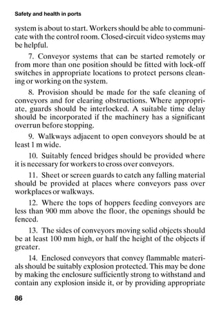 Safety and health in ports
86
system is about to start. Workers should be able to communi-
cate with the control room. Closed-circuit video systems may
be helpful.
7. Conveyor systems that can be started remotely or
from more than one position should be fitted with lock-off
switches in appropriate locations to protect persons clean-
ing or working on the system.
8. Provision should be made for the safe cleaning of
conveyors and for clearing obstructions. Where appropri-
ate, guards should be interlocked. A suitable time delay
should be incorporated if the machinery has a significant
overrun before stopping.
9. Walkways adjacent to open conveyors should be at
least 1 m wide.
10. Suitably fenced bridges should be provided where
it is necessary for workers to cross over conveyors.
11. Sheet or screen guards to catch any falling material
should be provided at places where conveyors pass over
workplaces or walkways.
12. Where the tops of hoppers feeding conveyors are
less than 900 mm above the floor, the openings should be
fenced.
13. The sides of conveyors moving solid objects should
be at least 100 mm high, or half the height of the objects if
greater.
14. Enclosed conveyors that convey flammable materi-
als should be suitably explosion protected. This may be done
by making the enclosure sufficiently strong to withstand and
contain any explosion inside it, or by providing appropriate
 