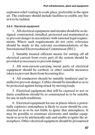 Port infrastructure, plant and equipment
87
explosion relief venting to a safe place, preferably in the open
air. The enclosure should include facilities to enable any fire
in it to be tackled.
3.6.4. Electrical equipment
1. All electrical equipment and circuits should be so de-
signed, constructed, installed, protected and maintained as
to prevent danger in accordance with national legal require-
ments. Where such requirements do not exist, reference
should be made to the relevant recommendations of the
International Electrotechnical Commission (IEC).
2. Suitably located efficient means for cutting off all
electrical current from every part of the system should be
provided as necessary to prevent danger.
3. All non-current-carrying metal parts of electrical
equipment should be earthed, or other suitable measures
taken to prevent them from becoming live.
4. All conductors should be suitably insulated and in-
stalled to prevent danger. Cables should be installed so as to
be protected against being struck by moving loads.
5. Electrical equipment that will be exposed to wet or
dusty conditions should be so constructed as to be suitable
for use in such conditions.
6. Electrical equipment for use in places where a poten-
tially explosive atmosphere is likely to occur should be con-
structed so as to be not liable to ignite that atmosphere. It
may be possible to construct electronic and similar equip-
ment so as to be intrinsically safe and unable to ignite the at-
mosphere. Other electrical equipment should be pressurized
 