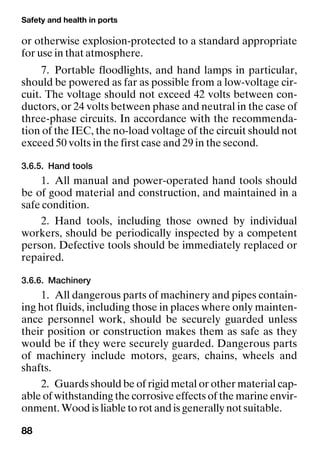 Safety and health in ports
88
or otherwise explosion-protected to a standard appropriate
for use in that atmosphere.
7. Portable floodlights, and hand lamps in particular,
should be powered as far as possible from a low-voltage cir-
cuit. The voltage should not exceed 42 volts between con-
ductors, or 24 volts between phase and neutral in the case of
three-phase circuits. In accordance with the recommenda-
tion of the IEC, the no-load voltage of the circuit should not
exceed 50 volts in the first case and 29 in the second.
3.6.5. Hand tools
1. All manual and power-operated hand tools should
be of good material and construction, and maintained in a
safe condition.
2. Hand tools, including those owned by individual
workers, should be periodically inspected by a competent
person. Defective tools should be immediately replaced or
repaired.
3.6.6. Machinery
1. All dangerous parts of machinery and pipes contain-
ing hot fluids, including those in places where only mainten-
ance personnel work, should be securely guarded unless
their position or construction makes them as safe as they
would be if they were securely guarded. Dangerous parts
of machinery include motors, gears, chains, wheels and
shafts.
2. Guards should be of rigid metal or other material cap-
able of withstanding the corrosive effects of the marine envir-
onment. Wood is liable to rot and is generally not suitable.
 