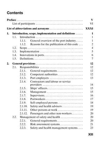 XIII
Contents
Preface . . . . . . . . . . . . . . . . . . . . . . . . . . . . . . . . . . . . . . . . . . . . . . . . V
List of participants . . . . . . . . . . . . . . . . . . . . . . . . . . . . . . . . . . VI
List of abbreviations and acronyms . . . . . . . . . . . . . . . . . . . . . . . . XXXI
1. Introduction, scope, implementation and definitions . . . . . 1
1.1. Introduction . . . . . . . . . . . . . . . . . . . . . . . . . . . . . . . . . . 1
1.1.1. General overview of the port industry . . . . . 1
1.1.2. Reasons for the publication of this code . . . 2
1.2. Scope . . . . . . . . . . . . . . . . . . . . . . . . . . . . . . . . . . . . . . . . 4
1.3. Implementation . . . . . . . . . . . . . . . . . . . . . . . . . . . . . . . 5
1.4. Innovations in ports . . . . . . . . . . . . . . . . . . . . . . . . . . . . 6
1.5. Definitions. . . . . . . . . . . . . . . . . . . . . . . . . . . . . . . . . . . . 7
2. General provisions . . . . . . . . . . . . . . . . . . . . . . . . . . . . . . . . . . 12
2.1. Responsibilities . . . . . . . . . . . . . . . . . . . . . . . . . . . . . . . 12
2.1.1. General requirements. . . . . . . . . . . . . . . . . . . 12
2.1.2. Competent authorities . . . . . . . . . . . . . . . . . . 12
2.1.3. Port employers . . . . . . . . . . . . . . . . . . . . . . . . 13
2.1.4. Contractors and labour or service
providers . . . . . . . . . . . . . . . . . . . . . . . . . . . . . 14
2.1.5. Ships' officers. . . . . . . . . . . . . . . . . . . . . . . . . . 15
2.1.6. Management . . . . . . . . . . . . . . . . . . . . . . . . . . 15
2.1.7. Supervisors. . . . . . . . . . . . . . . . . . . . . . . . . . . . 16
2.1.8. Portworkers . . . . . . . . . . . . . . . . . . . . . . . . . . . 17
2.1.9. Self-employed persons . . . . . . . . . . . . . . . . . . 18
2.1.10. Safety and health advisers . . . . . . . . . . . . . . . 19
2.1.11. Other persons at work . . . . . . . . . . . . . . . . . . 19
2.1.12. Passengers and other non-workers . . . . . . . . 20
2.2. Management of safety and health . . . . . . . . . . . . . . . . 20
2.2.1. General requirements. . . . . . . . . . . . . . . . . . . 20
2.2.2. Risk assessment systems. . . . . . . . . . . . . . . . . 21
2.2.3. Safety and health management systems. . . . 23
 