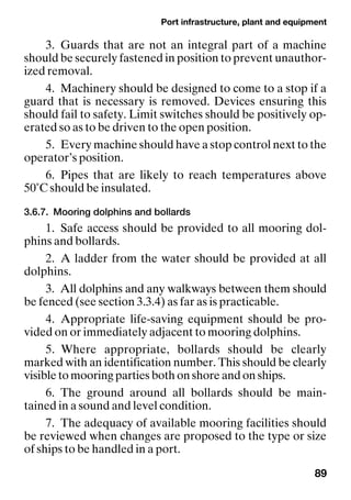 Port infrastructure, plant and equipment
89
3. Guards that are not an integral part of a machine
should be securely fastened in position to prevent unauthor-
ized removal.
4. Machinery should be designed to come to a stop if a
guard that is necessary is removed. Devices ensuring this
should fail to safety. Limit switches should be positively op-
erated so as to be driven to the open position.
5. Every machine should have a stop control next to the
operator’s position.
6. Pipes that are likely to reach temperatures above
50˚C should be insulated.
3.6.7. Mooring dolphins and bollards
1. Safe access should be provided to all mooring dol-
phins and bollards.
2. A ladder from the water should be provided at all
dolphins.
3. All dolphins and any walkways between them should
be fenced (see section 3.3.4) as far as is practicable.
4. Appropriate life-saving equipment should be pro-
vided on or immediately adjacent to mooring dolphins.
5. Where appropriate, bollards should be clearly
marked with an identification number. This should be clearly
visible to mooring parties both on shore and on ships.
6. The ground around all bollards should be main-
tained in a sound and level condition.
7. The adequacy of available mooring facilities should
be reviewed when changes are proposed to the type or size
of ships to be handled in a port.
 
