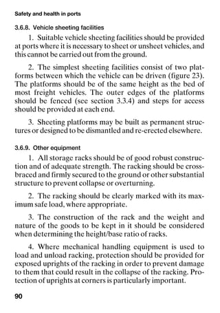 Safety and health in ports
90
3.6.8. Vehicle sheeting facilities
1. Suitable vehicle sheeting facilities should be provided
at ports where it is necessary to sheet or unsheet vehicles, and
this cannot be carried out from the ground.
2. The simplest sheeting facilities consist of two plat-
forms between which the vehicle can be driven (figure 23).
The platforms should be of the same height as the bed of
most freight vehicles. The outer edges of the platforms
should be fenced (see section 3.3.4) and steps for access
should be provided at each end.
3. Sheeting platforms may be built as permanent struc-
tures or designed to be dismantled and re-erected elsewhere.
3.6.9. Other equipment
1. All storage racks should be of good robust construc-
tion and of adequate strength. The racking should be cross-
braced and firmly secured to the ground or other substantial
structure to prevent collapse or overturning.
2. The racking should be clearly marked with its max-
imum safe load, where appropriate.
3. The construction of the rack and the weight and
nature of the goods to be kept in it should be considered
when determining the height/base ratio of racks.
4. Where mechanical handling equipment is used to
load and unload racking, protection should be provided for
exposed uprights of the racking in order to prevent damage
to them that could result in the collapse of the racking. Pro-
tection of uprights at corners is particularly important.
 