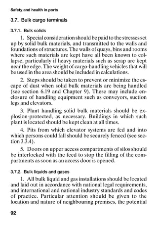 Safety and health in ports
92
3.7. Bulk cargo terminals
3.7.1. Bulk solids
1. Specialconsiderationshouldbepaidtothestressesset
up by solid bulk materials, and transmitted to the walls and
foundations of structures. The walls of quays, bins and rooms
where such materials are kept have all been known to col-
lapse, particularly if heavy materials such as scrap are kept
near the edge. The weight of cargo-handling vehicles that will
be used in the area should be included in calculations.
2. Steps should be taken to prevent or minimize the es-
cape of dust when solid bulk materials are being handled
(see section 6.19 and Chapter 9). These may include en-
closure of handling equipment such as conveyors, suction
legs and elevators.
3. Plant handling solid bulk materials should be ex-
plosion-protected, as necessary. Buildings in which such
plant is located should be kept clean at all times.
4. Pits from which elevator systems are fed and into
which persons could fall should be securely fenced (see sec-
tion 3.3.4).
5. Doors on upper access compartments of silos should
be interlocked with the feed to stop the filling of the com-
partments as soon as an access door is opened.
3.7.2. Bulk liquids and gases
1. All bulk liquid and gas installations should be located
and laid out in accordance with national legal requirements,
and international and national industry standards and codes
of practice. Particular attention should be given to the
location and nature of neighbouring premises, the potential
 