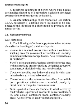 Safety and health in ports
94
6. Electrical equipment at berths where bulk liquids
are handled should be of appropriate explosion-protected
construction for the cargoes to be handled.
7. An international ship–shore connection (see section
3.1.4.4, paragraph 9) enabling shore fire mains to be con-
nected to the fire main on a ship should be provided at all
tanker berths.
3.8. Container terminals
3.8.1. Definitions
1. The following definitions apply to container termin-
als and to the handling of containers in ports:
— Avenue is a marked access route within a container-
stacking area for movement of transfer and stacking
equipment between storage blocks. Also referred to as
an “aisleway”.
— Block isarectangularmarkedandidentifiedstoragearea
within a stacking area for stacking designated groups of
containers. A block is divided into rows by aisles.
— Container-handling area is the entire area in which con-
tainerized cargo is handled or stacked.
— Control centre is the administrative office from which
port operational activities are controlled, usually by
direct radio or computer communications.
— Grid is part of a container terminal to which access by
road vehicles is permitted in order to deliver containers
to, and collect containers from, container-stacking
areas. Also referred to as an “interchange area”.
 