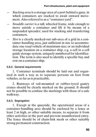 Port infrastructure, plant and equipment
95
— Stacking area is a storage area of a port behind a quay, in
which containers are stacked to await onward move-
ment. Also referred to as a “container yard”.
— Straddle carrier is a tall, wheeled frame, wide enough to
move astride a container and lift it by means of a
suspended spreader; used for stacking and transferring
containers.
— Slot is a clearly marked-out sub-area of a grid in a con-
tainer-handling area, just sufficient in size to accommo-
date one road vehicle of maximum size; or an individual
storage location on a container ship, e.g. a cell in a cell
guide storage system, uniquely numbered for identifica-
tion. The term is also used to identify a specific bay and
row on a container ship.
3.8.2. General requirements
1. Container terminals should be laid out and organ-
ized in such a way as to separate persons on foot from
vehicles, so far as is practicable.
2. Runways of rail-mounted or rubber-tyred gantry
cranes should be clearly marked on the ground. It should
not be possible to confuse the markings with those of a safe
walkway.
3.8.3. Segregation
1. Except at the quayside, the operational areas of a
container-handling area should be enclosed by a fence at
least 2 m high, or other suitable means, to separate it from
other activities in the port and prevent unauthorized entry.
The fence should be of chain-link mesh or other suitably
strong permanent construction.
 