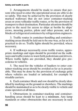 Safety and health in ports
96
2. Arrangements should be made to ensure that per-
sons who need to enter the operational areas are able to do
so safely. This may be achieved by the provision of clearly
marked walkways that do not enter container-stacking
areas or cross vehicular traffic routes, or by the provision of
transport to their destination. Particular attention should be
given to the need for access to ships at berths by ships’
crews, mooring parties, pilots and other persons, and to
blocks of refrigerated containers by refrigeration engineers.
3. Traffic routes in container-handling and container-
stacking areas should be laid out to be one-way, as far as it is
practical to do so. Traffic lights should be provided, where
necessary.
4. If walkways necessarily cross traffic routes, appro-
priate markings and signs should be provided on the walk-
ways and traffic routes to warn both pedestrians and drivers.
Where traffic lights are provided, they should give pre-
cedence to vehicles.
5. The need for the vehicles of hauliers to enter con-
tainer-stacking areas should be avoided as far as is practic-
able. This may be done by the provision of exchange grids
where vehicles are loaded or unloaded, for example by
straddle carriers.
6. Each container block and row should be clearly iden-
tified by markings on the ground or elsewhere. The markings
should be maintained so as to be clearly visible to vehicle and
crane operators at all times.
7. Obstructions in container-stacking and container-
handling areas should be kept to a minimum. Any lamp
standards or other obstructions that are necessary in such
 