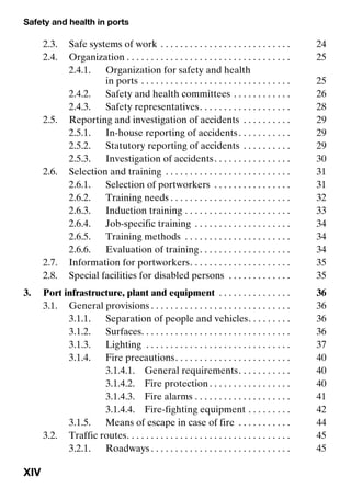 Safety and health in ports
XIV
2.3. Safe systems of work . . . . . . . . . . . . . . . . . . . . . . . . . . . 24
2.4. Organization . . . . . . . . . . . . . . . . . . . . . . . . . . . . . . . . . . 25
2.4.1. Organization for safety and health
in ports . . . . . . . . . . . . . . . . . . . . . . . . . . . . . . . 25
2.4.2. Safety and health committees . . . . . . . . . . . . 26
2.4.3. Safety representatives. . . . . . . . . . . . . . . . . . . 28
2.5. Reporting and investigation of accidents . . . . . . . . . . 29
2.5.1. In-house reporting of accidents. . . . . . . . . . . 29
2.5.2. Statutory reporting of accidents . . . . . . . . . . 29
2.5.3. Investigation of accidents. . . . . . . . . . . . . . . . 30
2.6. Selection and training . . . . . . . . . . . . . . . . . . . . . . . . . . 31
2.6.1. Selection of portworkers . . . . . . . . . . . . . . . . 31
2.6.2. Training needs . . . . . . . . . . . . . . . . . . . . . . . . . 32
2.6.3. Induction training . . . . . . . . . . . . . . . . . . . . . . 33
2.6.4. Job-specific training . . . . . . . . . . . . . . . . . . . . 34
2.6.5. Training methods . . . . . . . . . . . . . . . . . . . . . . 34
2.6.6. Evaluation of training. . . . . . . . . . . . . . . . . . . 34
2.7. Information for portworkers. . . . . . . . . . . . . . . . . . . . . 35
2.8. Special facilities for disabled persons . . . . . . . . . . . . . 35
3. Port infrastructure, plant and equipment . . . . . . . . . . . . . . . 36
3.1. General provisions . . . . . . . . . . . . . . . . . . . . . . . . . . . . . 36
3.1.1. Separation of people and vehicles. . . . . . . . . 36
3.1.2. Surfaces. . . . . . . . . . . . . . . . . . . . . . . . . . . . . . . 36
3.1.3. Lighting . . . . . . . . . . . . . . . . . . . . . . . . . . . . . . 37
3.1.4. Fire precautions. . . . . . . . . . . . . . . . . . . . . . . . 40
3.1.4.1. General requirements. . . . . . . . . . . 40
3.1.4.2. Fire protection. . . . . . . . . . . . . . . . . 40
3.1.4.3. Fire alarms . . . . . . . . . . . . . . . . . . . . 41
3.1.4.4. Fire-fighting equipment . . . . . . . . . 42
3.1.5. Means of escape in case of fire . . . . . . . . . . . 44
3.2. Traffic routes. . . . . . . . . . . . . . . . . . . . . . . . . . . . . . . . . . 45
3.2.1. Roadways . . . . . . . . . . . . . . . . . . . . . . . . . . . . . 45
 