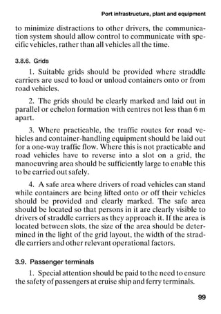 Port infrastructure, plant and equipment
99
to minimize distractions to other drivers, the communica-
tion system should allow control to communicate with spe-
cific vehicles, rather than all vehicles all the time.
3.8.6. Grids
1. Suitable grids should be provided where straddle
carriers are used to load or unload containers onto or from
road vehicles.
2. The grids should be clearly marked and laid out in
parallel or echelon formation with centres not less than 6 m
apart.
3. Where practicable, the traffic routes for road ve-
hicles and container-handling equipment should be laid out
for a one-way traffic flow. Where this is not practicable and
road vehicles have to reverse into a slot on a grid, the
manoeuvring area should be sufficiently large to enable this
to be carried out safely.
4. A safe area where drivers of road vehicles can stand
while containers are being lifted onto or off their vehicles
should be provided and clearly marked. The safe area
should be located so that persons in it are clearly visible to
drivers of straddle carriers as they approach it. If the area is
located between slots, the size of the area should be deter-
mined in the light of the grid layout, the width of the strad-
dle carriers and other relevant operational factors.
3.9. Passenger terminals
1. Special attention should be paid to the need to ensure
the safety of passengers at cruise ship and ferry terminals.
 