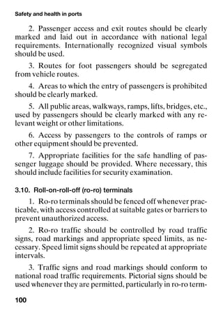 Safety and health in ports
100
2. Passenger access and exit routes should be clearly
marked and laid out in accordance with national legal
requirements. Internationally recognized visual symbols
should be used.
3. Routes for foot passengers should be segregated
from vehicle routes.
4. Areas to which the entry of passengers is prohibited
should be clearly marked.
5. All public areas, walkways, ramps, lifts, bridges, etc.,
used by passengers should be clearly marked with any re-
levant weight or other limitations.
6. Access by passengers to the controls of ramps or
other equipment should be prevented.
7. Appropriate facilities for the safe handling of pas-
senger luggage should be provided. Where necessary, this
should include facilities for security examination.
3.10. Roll-on-roll-off (ro-ro) terminals
1. Ro-ro terminals should be fenced off whenever prac-
ticable, with access controlled at suitable gates or barriers to
prevent unauthorized access.
2. Ro-ro traffic should be controlled by road traffic
signs, road markings and appropriate speed limits, as ne-
cessary. Speed limit signs should be repeated at appropriate
intervals.
3. Traffic signs and road markings should conform to
national road traffic requirements. Pictorial signs should be
used whenever they are permitted, particularly in ro-ro term-
 