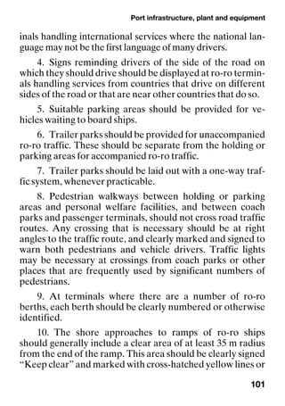 Port infrastructure, plant and equipment
101
inals handling international services where the national lan-
guage may not be the first language of many drivers.
4. Signs reminding drivers of the side of the road on
which they should drive should be displayed at ro-ro termin-
als handling services from countries that drive on different
sides of the road or that are near other countries that do so.
5. Suitable parking areas should be provided for ve-
hicles waiting to board ships.
6. Trailer parks should be provided for unaccompanied
ro-ro traffic. These should be separate from the holding or
parking areas for accompanied ro-ro traffic.
7. Trailer parks should be laid out with a one-way traf-
fic system, whenever practicable.
8. Pedestrian walkways between holding or parking
areas and personal welfare facilities, and between coach
parks and passenger terminals, should not cross road traffic
routes. Any crossing that is necessary should be at right
angles to the traffic route, and clearly marked and signed to
warn both pedestrians and vehicle drivers. Traffic lights
may be necessary at crossings from coach parks or other
places that are frequently used by significant numbers of
pedestrians.
9. At terminals where there are a number of ro-ro
berths, each berth should be clearly numbered or otherwise
identified.
10. The shore approaches to ramps of ro-ro ships
should generally include a clear area of at least 35 m radius
from the end of the ramp. This area should be clearly signed
“Keep clear” and marked with cross-hatched yellow lines or
 