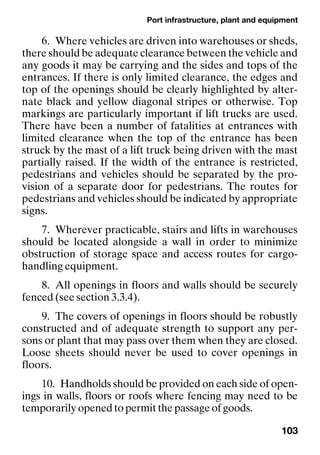 Port infrastructure, plant and equipment
103
6. Where vehicles are driven into warehouses or sheds,
there should be adequate clearance between the vehicle and
any goods it may be carrying and the sides and tops of the
entrances. If there is only limited clearance, the edges and
top of the openings should be clearly highlighted by alter-
nate black and yellow diagonal stripes or otherwise. Top
markings are particularly important if lift trucks are used.
There have been a number of fatalities at entrances with
limited clearance when the top of the entrance has been
struck by the mast of a lift truck being driven with the mast
partially raised. If the width of the entrance is restricted,
pedestrians and vehicles should be separated by the pro-
vision of a separate door for pedestrians. The routes for
pedestrians and vehicles should be indicated by appropriate
signs.
7. Wherever practicable, stairs and lifts in warehouses
should be located alongside a wall in order to minimize
obstruction of storage space and access routes for cargo-
handling equipment.
8. All openings in floors and walls should be securely
fenced (see section 3.3.4).
9. The covers of openings in floors should be robustly
constructed and of adequate strength to support any per-
sons or plant that may pass over them when they are closed.
Loose sheets should never be used to cover openings in
floors.
10. Handholds should be provided on each side of open-
ings in walls, floors or roofs where fencing may need to be
temporarily opened to permit the passage of goods.
 