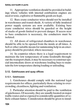 Safety and health in ports
104
11. Appropriate ventilation should be provided in build-
ings where vehicles with internal combustion engines are
used or toxic, explosive or flammable goods are kept.
12. Bare crane conductor wires should not be installed
in warehouses and transit sheds. A variety of fully insulated
power supply systems are now available. Existing bare
crane conductor wires should be guarded or the height
of stacks of goods limited to prevent danger. If access near
to bare conductors is necessary, the conductors must be
isolated.
13. All doors of refrigerated chambers in warehouses
should be able to be opened from the inside at all times. A
bell or other suitable means for summoning help in an emer-
gency should be provided, where necessary.
14. In countries where there is a legal requirement to
maintain the low temperature of some foodstuffs through-
out the transport chain, it may be necessary to construct spe-
cial intermediate doors at warehouse loading bays to main-
tain the low temperature during loading or unloading.
3.12. Gatehouses and quay offices
3.12.1. Gatehouses
1. Gatehouses should comply with the national legal
requirements for offices, particularly those relating to over-
crowding, cleanliness, lighting and ventilation.
2. Particular attention should be paid to the ventilation
of gatehouses. Of necessity, they are usually located on major
traffic routes and so exposed to considerable quantities of ve-
hicle exhaust fumes. Consideration should be given to instal-
 