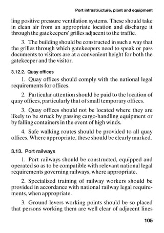 Port infrastructure, plant and equipment
105
ling positive pressure ventilation systems. These should take
in clean air from an appropriate location and discharge it
through the gatekeepers’ grilles adjacent to the traffic.
3. The building should be constructed in such a way that
the grilles through which gatekeepers need to speak or pass
documents to visitors are at a convenient height for both the
gatekeeper and the visitor.
3.12.2. Quay offices
1. Quay offices should comply with the national legal
requirements for offices.
2. Particular attention should be paid to the location of
quay offices, particularly that of small temporary offices.
3. Quay offices should not be located where they are
likely to be struck by passing cargo-handling equipment or
by falling containers in the event of high winds.
4. Safe walking routes should be provided to all quay
offices. Where appropriate, these should be clearly marked.
3.13. Port railways
1. Port railways should be constructed, equipped and
operated so as to be compatible with relevant national legal
requirements governing railways, where appropriate.
2. Specialized training of railway workers should be
provided in accordance with national railway legal require-
ments, when appropriate.
3. Ground levers working points should be so placed
that persons working them are well clear of adjacent lines
 