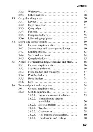 Contents
XV
3.2.2. Walkways . . . . . . . . . . . . . . . . . . . . . . . . . . . . . 47
3.2.3. Other matters . . . . . . . . . . . . . . . . . . . . . . . . . 48
3.3. Cargo-handling areas. . . . . . . . . . . . . . . . . . . . . . . . . . . 50
3.3.1. Layout . . . . . . . . . . . . . . . . . . . . . . . . . . . . . . . 50
3.3.2. Edge protection. . . . . . . . . . . . . . . . . . . . . . . . 51
3.3.3. Quay edges. . . . . . . . . . . . . . . . . . . . . . . . . . . . 52
3.3.4. Fencing . . . . . . . . . . . . . . . . . . . . . . . . . . . . . . . 54
3.3.5. Quayside ladders. . . . . . . . . . . . . . . . . . . . . . . 55
3.3.6. Life-saving equipment . . . . . . . . . . . . . . . . . . 57
3.4. Shore-side access to ships . . . . . . . . . . . . . . . . . . . . . . . 59
3.4.1. General requirements. . . . . . . . . . . . . . . . . . . 59
3.4.2. Shore ramps and passenger walkways . . . . . 60
3.4.3. Landing stages. . . . . . . . . . . . . . . . . . . . . . . . . 63
3.4.4. Steps and stairways . . . . . . . . . . . . . . . . . . . . . 64
3.4.5. Quayside ladders. . . . . . . . . . . . . . . . . . . . . . . 65
3.5. Access to terminal buildings, structures and plant. . . . 66
3.5.1. General requirements. . . . . . . . . . . . . . . . . . . 66
3.5.2. Stairways and steps . . . . . . . . . . . . . . . . . . . . . 66
3.5.3. Fixed ladders and walkways . . . . . . . . . . . . . 67
3.5.4. Portable ladders . . . . . . . . . . . . . . . . . . . . . . . 71
3.5.5. Rope ladders . . . . . . . . . . . . . . . . . . . . . . . . . . 74
3.5.6. Lifts. . . . . . . . . . . . . . . . . . . . . . . . . . . . . . . . . . 74
3.6. Terminal plant and equipment. . . . . . . . . . . . . . . . . . . 74
3.6.1. General requirements. . . . . . . . . . . . . . . . . . . 74
3.6.2. Mobile equipment. . . . . . . . . . . . . . . . . . . . . . 74
3.6.2.1. Internal movement vehicles. . . . . . 75
3.6.2.2. Visual display screens
in vehicles. . . . . . . . . . . . . . . . . . . . . 76
3.6.2.3. Skeletal trailers . . . . . . . . . . . . . . . . 76
3.6.2.4. Trestles . . . . . . . . . . . . . . . . . . . . . . . 78
3.6.2.5. Goosenecks . . . . . . . . . . . . . . . . . . . 78
3.6.2.6. Roll trailers and cassettes. . . . . . . . 80
3.6.2.7. Hand trucks and trolleys . . . . . . . . 80
 