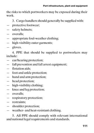 Port infrastructure, plant and equipment
111
the risks to which portworkers may be exposed during their
work.
3. Cargo handlers should generally be supplied with:
— protective footwear;
— safety helmets;
— overalls;
— appropriate foul-weather clothing;
— high-visibility outer garments;
— gloves.
4. PPE that should be supplied to portworkers may
include:
— ear/hearing protection;
— fall prevention and fall arrest equipment;
— flotation aids;
— foot and ankle protection;
— hand and arm protection;
— head protection;
— high-visibility clothing;
— knee and leg protection;
— overalls;
— respiratory protection;
— restraints;
— shoulder protection;
— weather- and heat-resistant clothing.
5. All PPE should comply with relevant international
and national legal requirements and standards.
 
