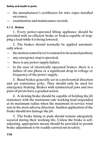 Safety and health in ports
114
— the manufacturer’s certificates for wire ropes installed
on cranes;
— examination and maintenance records.
4.1.2. Brakes
1. Every power-operated lifting appliance should be
provided with an efficient brake or brakes capable of stop-
ping a load while it is being lowered.
2. The brakes should normally be applied automati-
cally when:
— themotioncontrolleverisreturnedtoitsneutralposition;
— any emergency stop is operated;
— there is any power supply failure;
— in the case of electrically operated brakes, there is a
failure of one phase or a significant drop in voltage or
frequency of the power supply.
3. Band brakes generally act in a preferential direction
and are sometimes jerky. They should only be used for
emergency braking. Brakes with symmetrical jaws and two
pairs of pivots have a gradual action.
4. A slewing brake should be capable of holding the jib
stationary with the maximum safe working load suspended
at its maximum radius when the maximum in-service wind
acts in the most adverse direction. Sudden application of the
brake should not damage the jib.
5. The brake lining or pads should remain adequately
secured during their working life. Unless the brake is self-
adjusting, appropriate means should be provided to permit
brake adjustment to be readily carried out in safety.
 