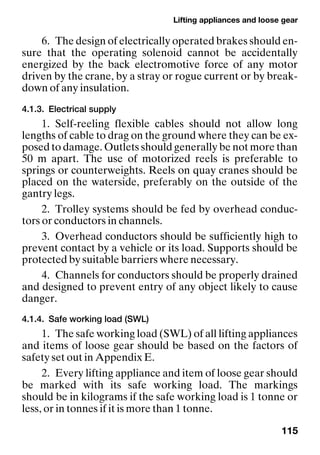 Lifting appliances and loose gear
115
6. The design of electrically operated brakes should en-
sure that the operating solenoid cannot be accidentally
energized by the back electromotive force of any motor
driven by the crane, by a stray or rogue current or by break-
down of any insulation.
4.1.3. Electrical supply
1. Self-reeling flexible cables should not allow long
lengths of cable to drag on the ground where they can be ex-
posed to damage. Outlets should generally be not more than
50 m apart. The use of motorized reels is preferable to
springs or counterweights. Reels on quay cranes should be
placed on the waterside, preferably on the outside of the
gantry legs.
2. Trolley systems should be fed by overhead conduc-
tors or conductors in channels.
3. Overhead conductors should be sufficiently high to
prevent contact by a vehicle or its load. Supports should be
protected by suitable barriers where necessary.
4. Channels for conductors should be properly drained
and designed to prevent entry of any object likely to cause
danger.
4.1.4. Safe working load (SWL)
1. The safe working load (SWL) of all lifting appliances
and items of loose gear should be based on the factors of
safety set out in Appendix E.
2. Every lifting appliance and item of loose gear should
be marked with its safe working load. The markings
should be in kilograms if the safe working load is 1 tonne or
less, or in tonnes if it is more than 1 tonne.
 