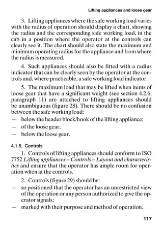 Lifting appliances and loose gear
117
3. Lifting appliances where the safe working load varies
with the radius of operation should display a chart, showing
the radius and the corresponding safe working load, in the
cab in a position where the operator at the controls can
clearly see it. The chart should also state the maximum and
minimum operating radius for the appliance and from where
the radius is measured.
4. Such appliances should also be fitted with a radius
indicator that can be clearly seen by the operator at the con-
trols and, where practicable, a safe working load indicator.
5. The maximum load that may be lifted when items of
loose gear that have a significant weight (see section 4.2.6,
paragraph 11) are attached to lifting appliances should
be unambiguous (figure 28). There should be no confusion
between the safe working load:
— below the header block/hook of the lifting appliance;
— of the loose gear;
— below the loose gear.
4.1.5. Controls
1. Controls of lifting appliances should conform to ISO
7752 Lifting appliances – Controls – Layout and characteris-
tics and ensure that the operator has ample room for oper-
ation when at the controls.
2. Controls (figure 29) should be:
— so positioned that the operator has an unrestricted view
of the operation or any person authorized to give the op-
erator signals;
— marked with their purpose and method of operation.
 