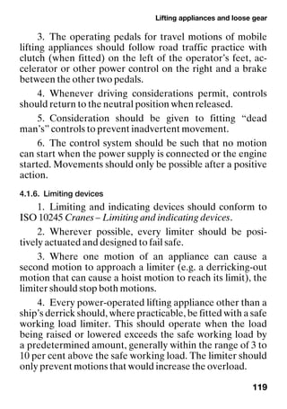 Lifting appliances and loose gear
119
3. The operating pedals for travel motions of mobile
lifting appliances should follow road traffic practice with
clutch (when fitted) on the left of the operator’s feet, ac-
celerator or other power control on the right and a brake
between the other two pedals.
4. Whenever driving considerations permit, controls
should return to the neutral position when released.
5. Consideration should be given to fitting “dead
man’s” controls to prevent inadvertent movement.
6. The control system should be such that no motion
can start when the power supply is connected or the engine
started. Movements should only be possible after a positive
action.
4.1.6. Limiting devices
1. Limiting and indicating devices should conform to
ISO 10245 Cranes – Limiting and indicating devices.
2. Wherever possible, every limiter should be posi-
tively actuated and designed to fail safe.
3. Where one motion of an appliance can cause a
second motion to approach a limiter (e.g. a derricking-out
motion that can cause a hoist motion to reach its limit), the
limiter should stop both motions.
4. Every power-operated lifting appliance other than a
ship’s derrick should, where practicable, be fitted with a safe
working load limiter. This should operate when the load
being raised or lowered exceeds the safe working load by
a predetermined amount, generally within the range of 3 to
10 per cent above the safe working load. The limiter should
only prevent motions that would increase the overload.
 