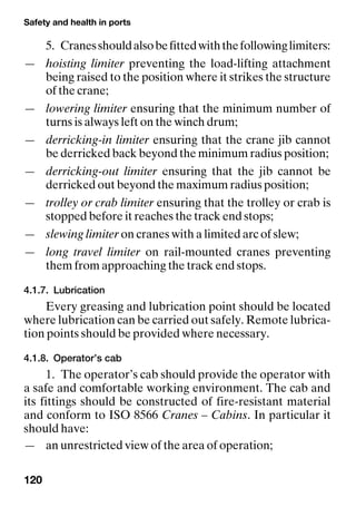 Safety and health in ports
120
5. Cranesshouldalsobefittedwiththefollowinglimiters:
— hoisting limiter preventing the load-lifting attachment
being raised to the position where it strikes the structure
of the crane;
— lowering limiter ensuring that the minimum number of
turns is always left on the winch drum;
— derricking-in limiter ensuring that the crane jib cannot
be derricked back beyond the minimum radius position;
— derricking-out limiter ensuring that the jib cannot be
derricked out beyond the maximum radius position;
— trolley or crab limiter ensuring that the trolley or crab is
stopped before it reaches the track end stops;
— slewing limiter on cranes with a limited arc of slew;
— long travel limiter on rail-mounted cranes preventing
them from approaching the track end stops.
4.1.7. Lubrication
Every greasing and lubrication point should be located
where lubrication can be carried out safely. Remote lubrica-
tion points should be provided where necessary.
4.1.8. Operator’s cab
1. The operator’s cab should provide the operator with
a safe and comfortable working environment. The cab and
its fittings should be constructed of fire-resistant material
and conform to ISO 8566 Cranes – Cabins. In particular it
should have:
— an unrestricted view of the area of operation;
 