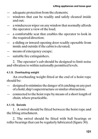 Lifting appliances and loose gear
121
— adequate protection from the elements;
— windows that can be readily and safely cleaned inside
and out;
— a windscreen wiper on any window that normally affords
the operator a view of the load;
— a comfortable seat that enables the operator to look in
the required direction;
— a sliding or inward-opening door readily openable from
inside and outside if the cabin is elevated;
— means of emergency escape;
— suitable fire extinguishers.
2. The operator’s cab should be designed to limit noise
and vibration to within nationally permitted levels.
4.1.9. Overhauling weight
An overhauling weight fitted at the end of a hoist rope
should be:
— designedtominimizethedangerofitcatchingonanypart
ofahold,ship’ssuperstructureorsimilarobstruction;
— connected to the hoist rope by means of a short length of
chain, where practicable.
4.1.10. Swivels
1. A swivel should be fitted between the hoist rope and
the lifting attachment.
2. The swivel should be fitted with ball bearings or
roller bearings that can be regularly lubricated (figure 30).
 