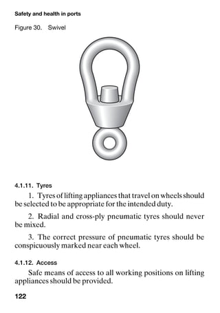 Safety and health in ports
122
4.1.11. Tyres
1. Tyresofliftingappliancesthattravelonwheelsshould
be selected to be appropriate for the intended duty.
2. Radial and cross-ply pneumatic tyres should never
be mixed.
3. The correct pressure of pneumatic tyres should be
conspicuously marked near each wheel.
4.1.12. Access
Safe means of access to all working positions on lifting
appliances should be provided.
Figure 30. Swivel
 