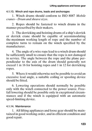 Lifting appliances and loose gear
123
4.1.13. Winch and rope drums, leads and anchorages
1. Winch drums should conform to ISO 8087 Mobile
cranes – Drum and sheave sizes.
2. Ropes should be fastened to winch drums in the
manner prescribed by their makers.
3. The derricking and hoisting drums of a ship’s derrick
or derrick crane should be capable of accommodating
the maximum working length of rope and the number of
complete turns to remain on the winch specified by the
manufacturer.
4. The angle of a wire rope lead to a winch drum should
be sufficiently small to ensure that the rope is not damaged
in service. The angle between the rope and the plane per-
pendicular to the axis of the drum should generally not
exceed 1 in 16 for hoisting ropes and 1 in 12 for derricking
ropes.
5. Where it would otherwise not be possible to avoid an
excessive lead angle, a suitable coiling or spooling device
should be fitted.
6. Lowering operations should normally be possible
only with the winch connected to the power source. Free-
fall lowering should be possible only in exceptional circum-
stances and if the winch is equipped with an automatic
speed-limiting device.
4.1.14. Maintenance
1. All lifting appliances and loose gear should be main-
tained in good working order, and in efficient condition and
good repair.
 